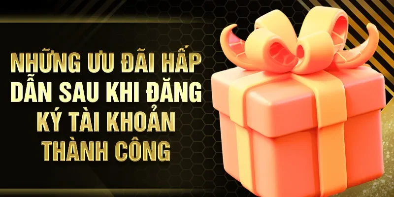 Những ưu đãi hấp dẫn sau khi đăng ký tài khoản thành công